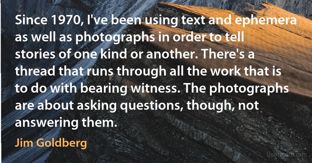 Since 1970, I've been using text and ephemera as well as photographs in order to tell stories of one kind or another. There's a thread that runs through all the work that is to do with bearing witness. The photographs are about asking questions, though, not answering them. (Jim Goldberg)