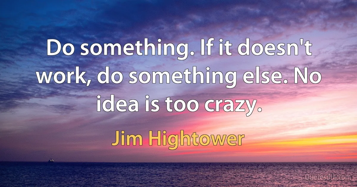 Do something. If it doesn't work, do something else. No idea is too crazy. (Jim Hightower)