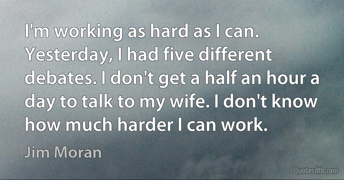 I'm working as hard as I can. Yesterday, I had five different debates. I don't get a half an hour a day to talk to my wife. I don't know how much harder I can work. (Jim Moran)