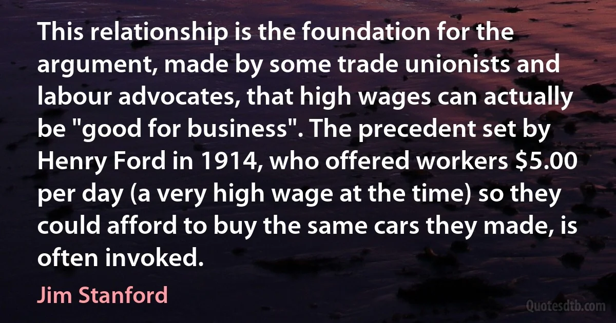 This relationship is the foundation for the argument, made by some trade unionists and labour advocates, that high wages can actually be "good for business". The precedent set by Henry Ford in 1914, who offered workers $5.00 per day (a very high wage at the time) so they could afford to buy the same cars they made, is often invoked. (Jim Stanford)