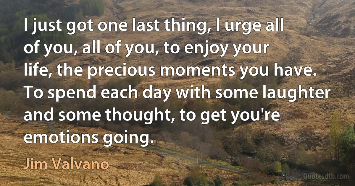 I just got one last thing, I urge all of you, all of you, to enjoy your life, the precious moments you have. To spend each day with some laughter and some thought, to get you're emotions going. (Jim Valvano)