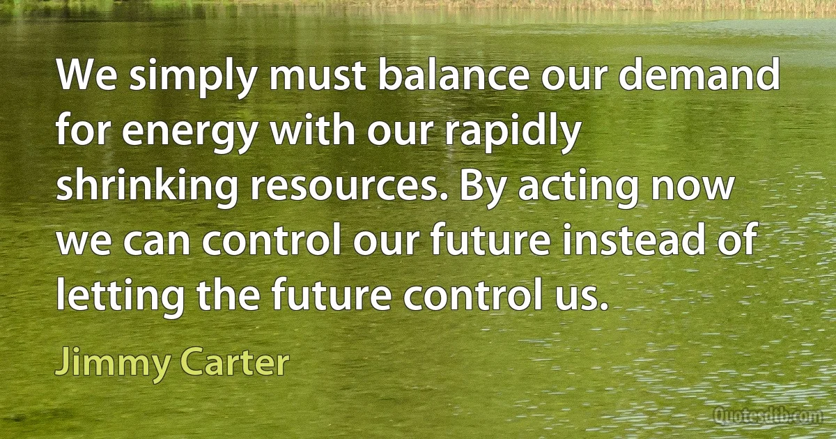 We simply must balance our demand for energy with our rapidly shrinking resources. By acting now we can control our future instead of letting the future control us. (Jimmy Carter)