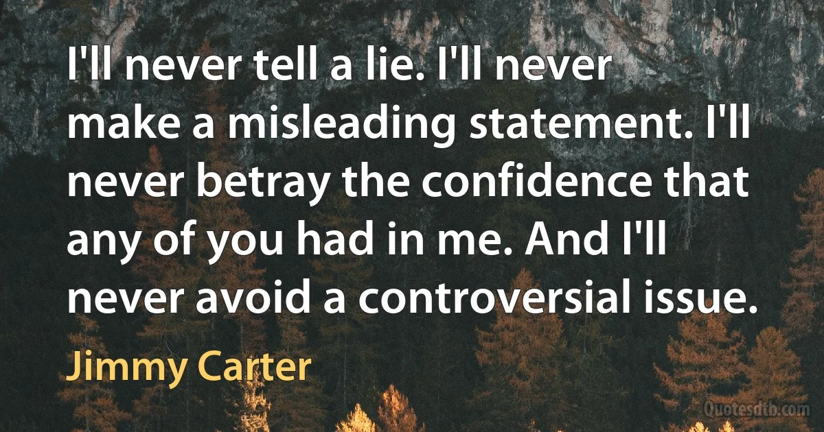 I'll never tell a lie. I'll never make a misleading statement. I'll never betray the confidence that any of you had in me. And I'll never avoid a controversial issue. (Jimmy Carter)