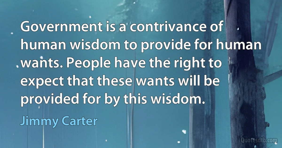 Government is a contrivance of human wisdom to provide for human wants. People have the right to expect that these wants will be provided for by this wisdom. (Jimmy Carter)