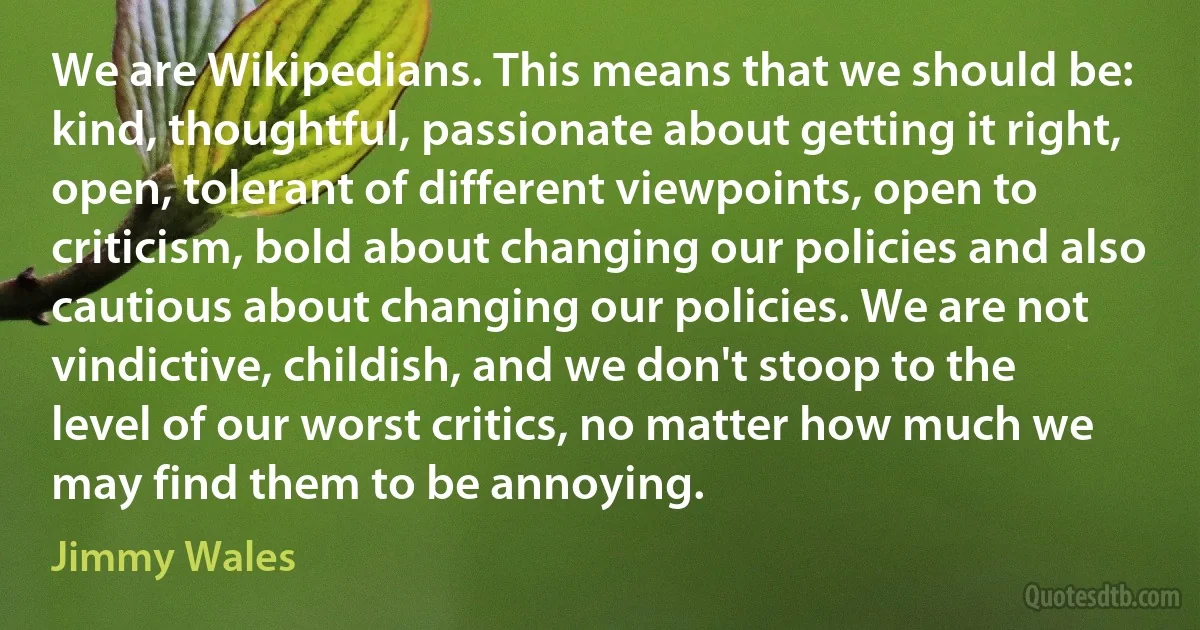 We are Wikipedians. This means that we should be: kind, thoughtful, passionate about getting it right, open, tolerant of different viewpoints, open to criticism, bold about changing our policies and also cautious about changing our policies. We are not vindictive, childish, and we don't stoop to the level of our worst critics, no matter how much we may find them to be annoying. (Jimmy Wales)