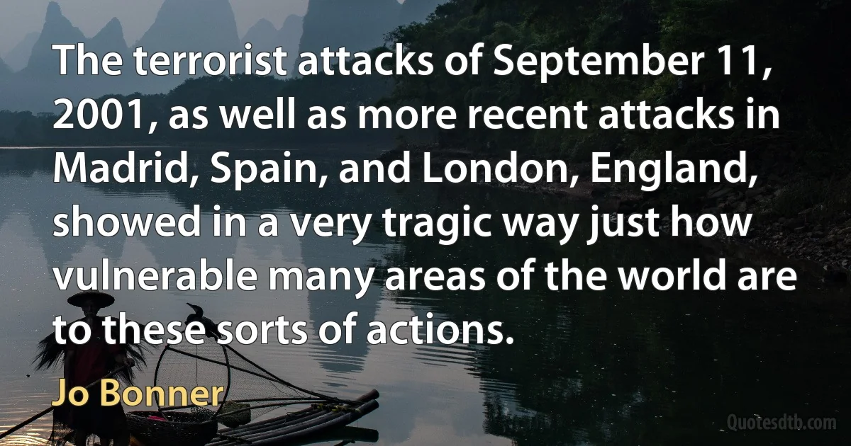 The terrorist attacks of September 11, 2001, as well as more recent attacks in Madrid, Spain, and London, England, showed in a very tragic way just how vulnerable many areas of the world are to these sorts of actions. (Jo Bonner)