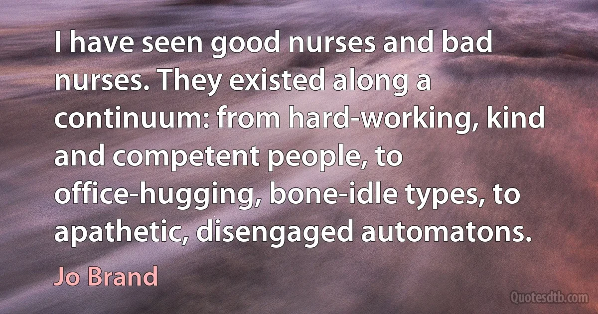 I have seen good nurses and bad nurses. They existed along a continuum: from hard-working, kind and competent people, to office-hugging, bone-idle types, to apathetic, disengaged automatons. (Jo Brand)