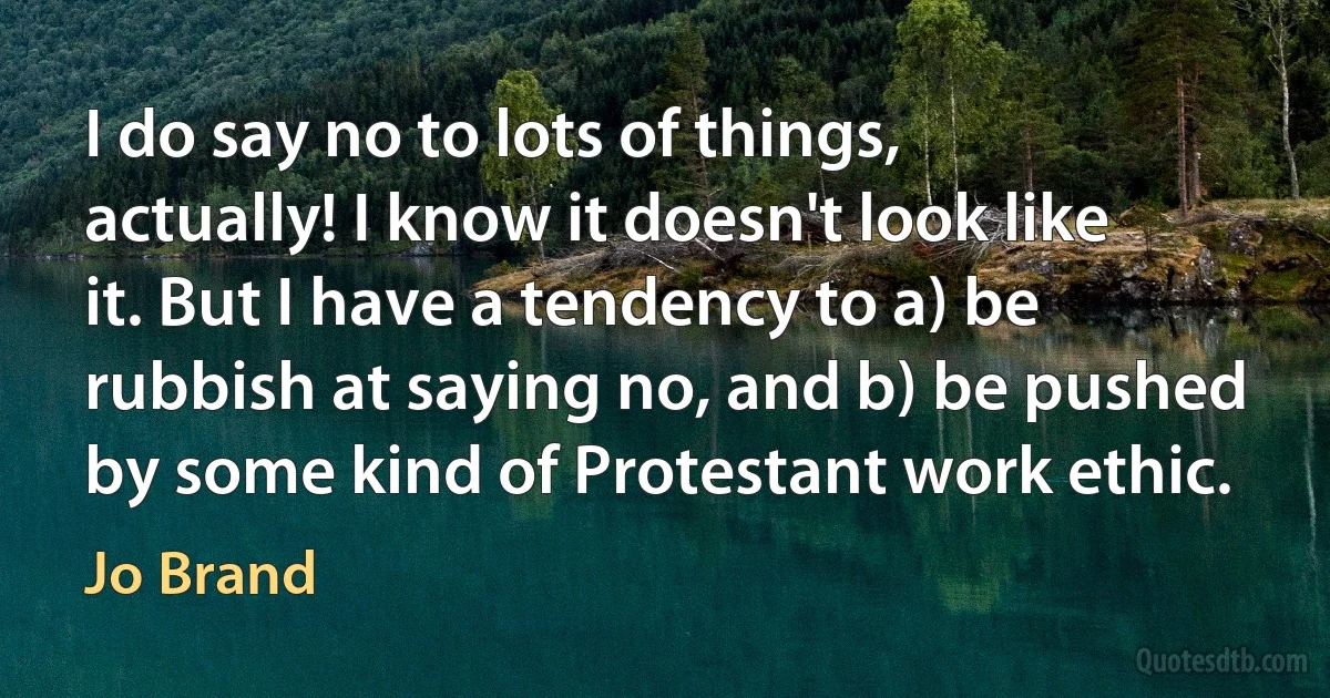 I do say no to lots of things, actually! I know it doesn't look like it. But I have a tendency to a) be rubbish at saying no, and b) be pushed by some kind of Protestant work ethic. (Jo Brand)