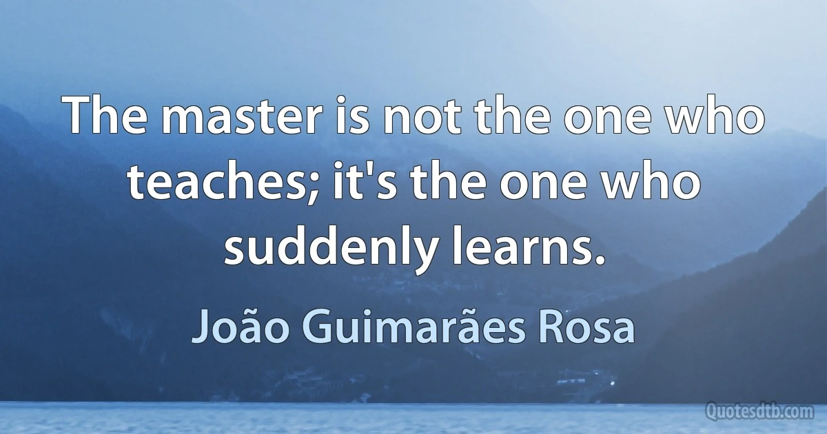 The master is not the one who teaches; it's the one who suddenly learns. (João Guimarães Rosa)