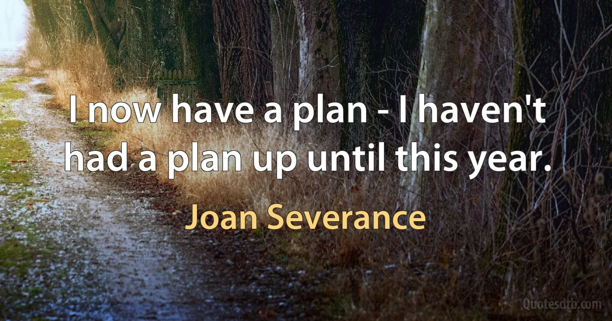 I now have a plan - I haven't had a plan up until this year. (Joan Severance)