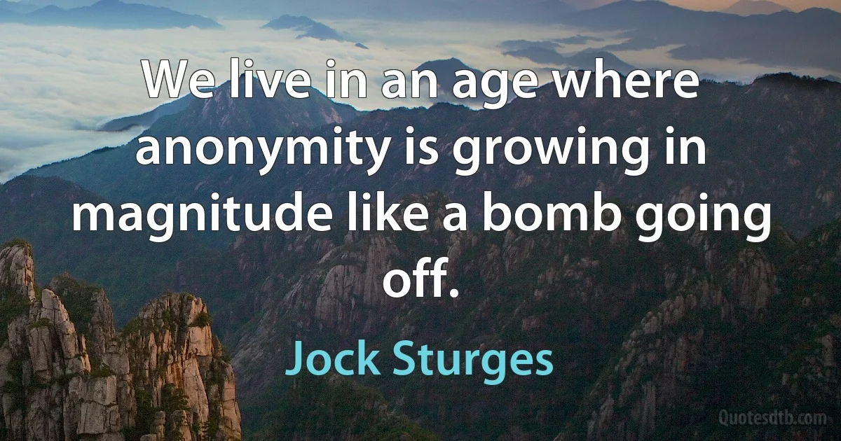 We live in an age where anonymity is growing in magnitude like a bomb going off. (Jock Sturges)