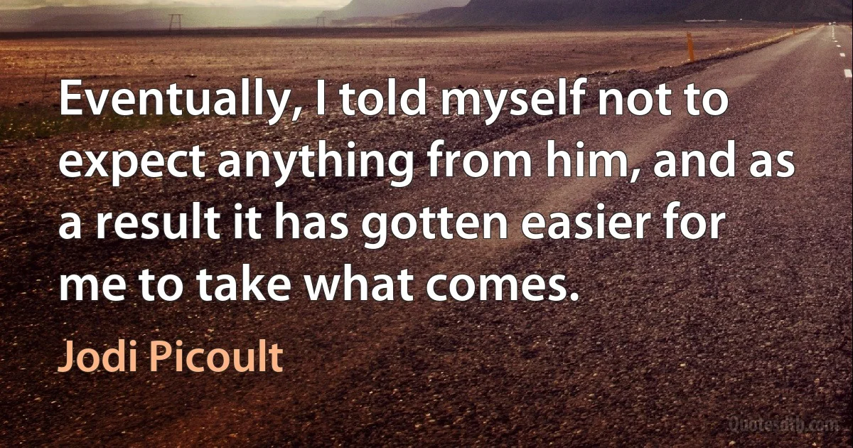 Eventually, I told myself not to expect anything from him, and as a result it has gotten easier for me to take what comes. (Jodi Picoult)