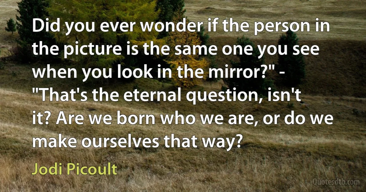 Did you ever wonder if the person in the picture is the same one you see when you look in the mirror?" - "That's the eternal question, isn't it? Are we born who we are, or do we make ourselves that way? (Jodi Picoult)