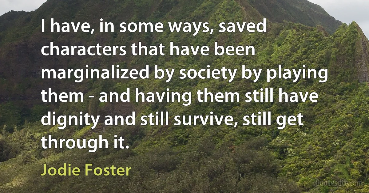 I have, in some ways, saved characters that have been marginalized by society by playing them - and having them still have dignity and still survive, still get through it. (Jodie Foster)