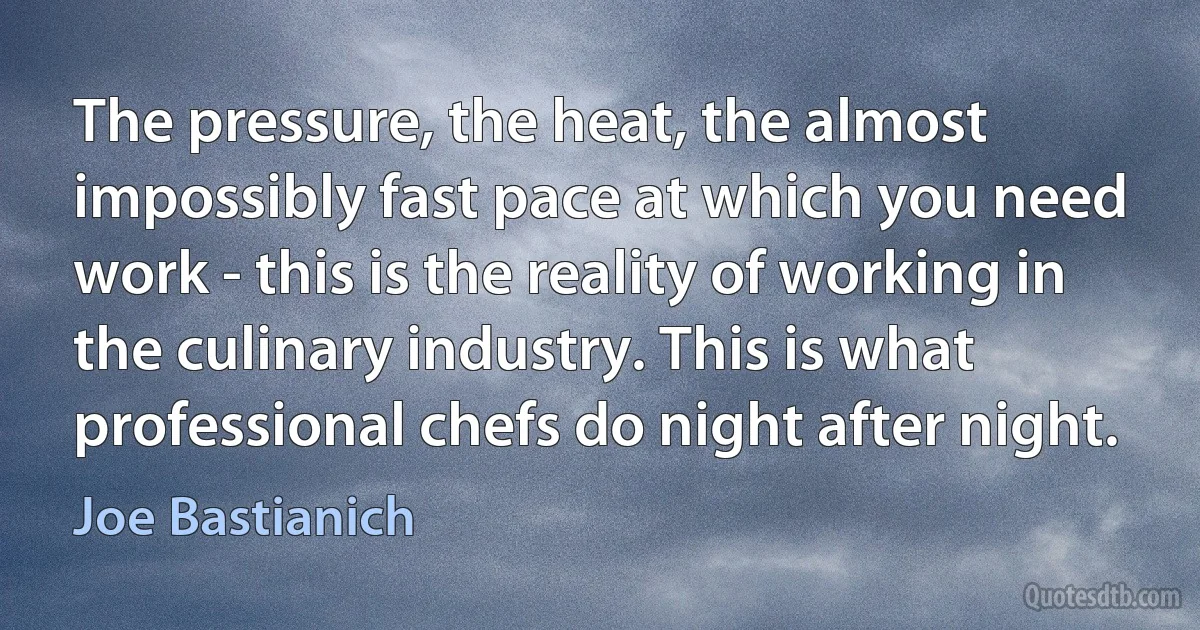 The pressure, the heat, the almost impossibly fast pace at which you need work - this is the reality of working in the culinary industry. This is what professional chefs do night after night. (Joe Bastianich)