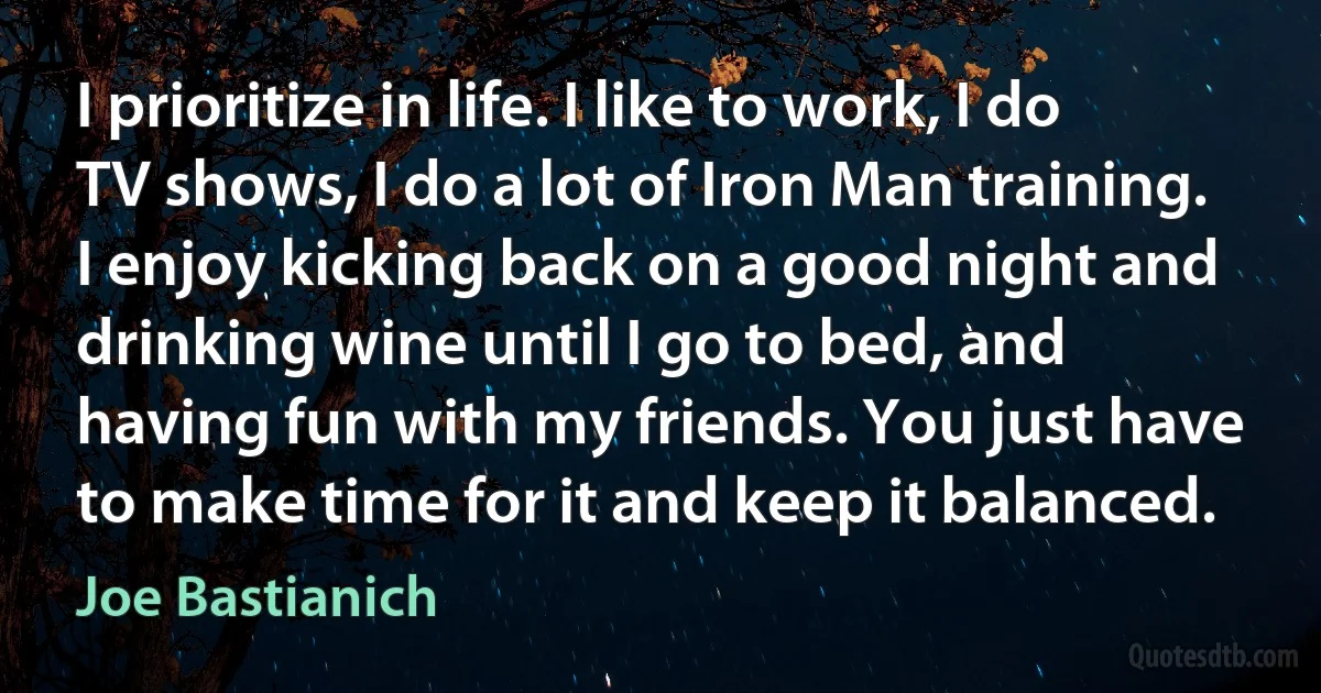 I prioritize in life. I like to work, I do TV shows, I do a lot of Iron Man training. I enjoy kicking back on a good night and drinking wine until I go to bed, and having fun with my friends. You just have to make time for it and keep it balanced. (Joe Bastianich)