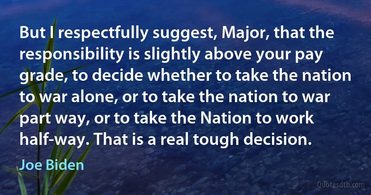 But I respectfully suggest, Major, that the responsibility is slightly above your pay grade, to decide whether to take the nation to war alone, or to take the nation to war part way, or to take the Nation to work half-way. That is a real tough decision. (Joe Biden)