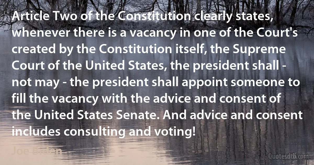 Article Two of the Constitution clearly states, whenever there is a vacancy in one of the Court's created by the Constitution itself, the Supreme Court of the United States, the president shall - not may - the president shall appoint someone to fill the vacancy with the advice and consent of the United States Senate. And advice and consent includes consulting and voting! (Joe Biden)