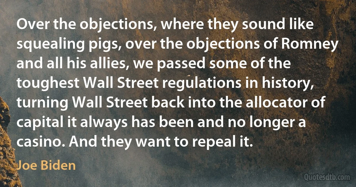 Over the objections, where they sound like squealing pigs, over the objections of Romney and all his allies, we passed some of the toughest Wall Street regulations in history, turning Wall Street back into the allocator of capital it always has been and no longer a casino. And they want to repeal it. (Joe Biden)