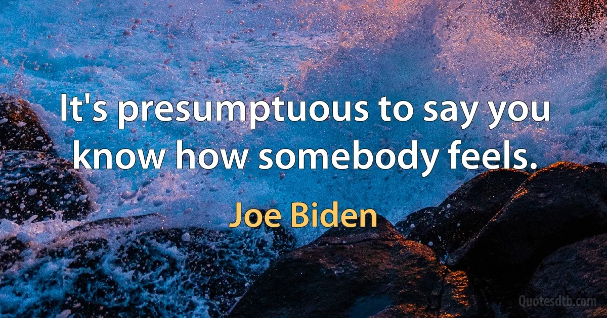 It's presumptuous to say you know how somebody feels. (Joe Biden)