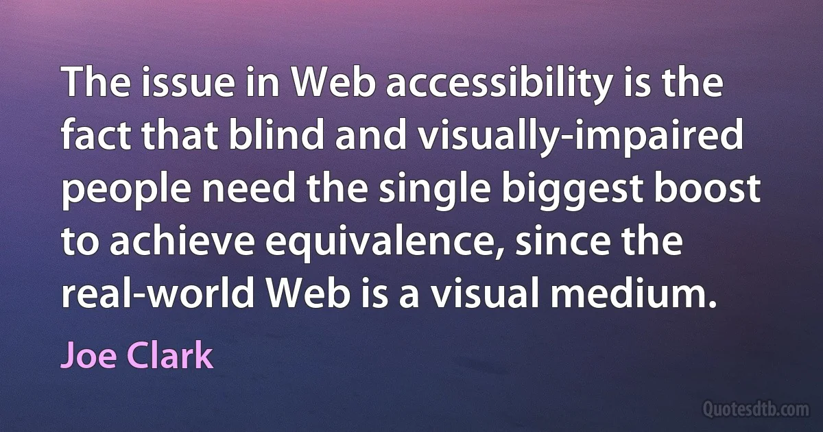 The issue in Web accessibility is the fact that blind and visually-impaired people need the single biggest boost to achieve equivalence, since the real-world Web is a visual medium. (Joe Clark)