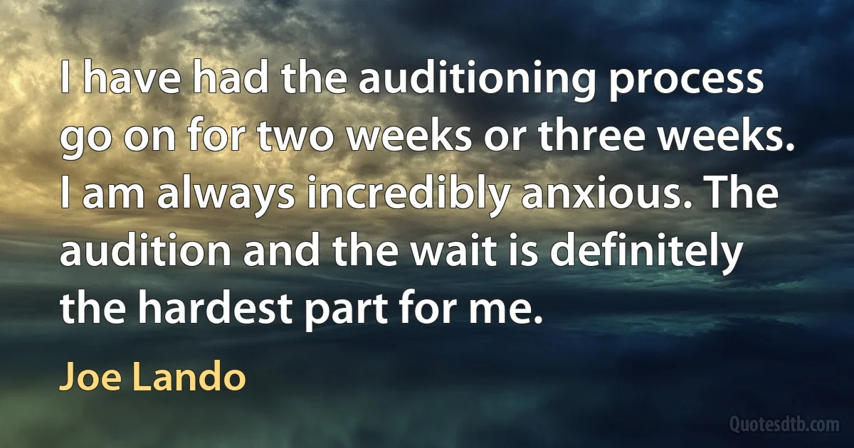 I have had the auditioning process go on for two weeks or three weeks. I am always incredibly anxious. The audition and the wait is definitely the hardest part for me. (Joe Lando)