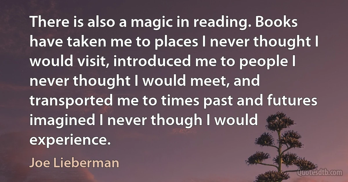 There is also a magic in reading. Books have taken me to places I never thought I would visit, introduced me to people I never thought I would meet, and transported me to times past and futures imagined I never though I would experience. (Joe Lieberman)