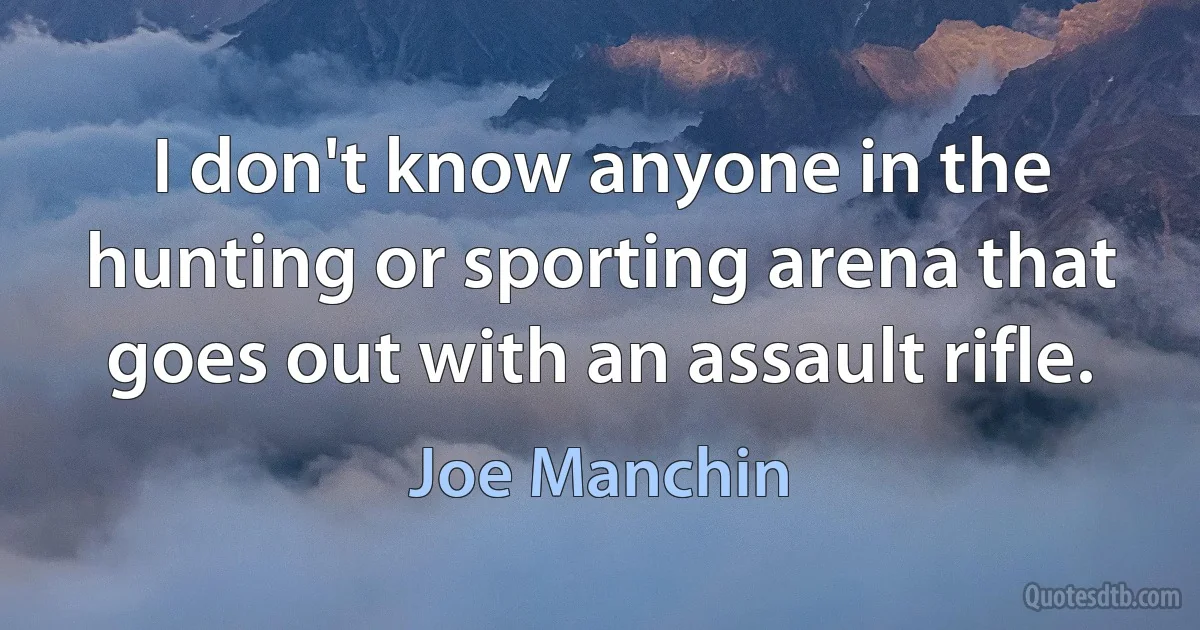 I don't know anyone in the hunting or sporting arena that goes out with an assault rifle. (Joe Manchin)