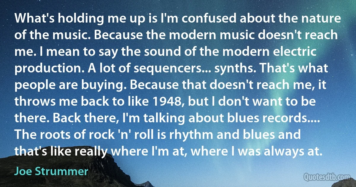 What's holding me up is I'm confused about the nature of the music. Because the modern music doesn't reach me. I mean to say the sound of the modern electric production. A lot of sequencers... synths. That's what people are buying. Because that doesn't reach me, it throws me back to like 1948, but I don't want to be there. Back there, I'm talking about blues records.... The roots of rock 'n' roll is rhythm and blues and that's like really where I'm at, where I was always at. (Joe Strummer)