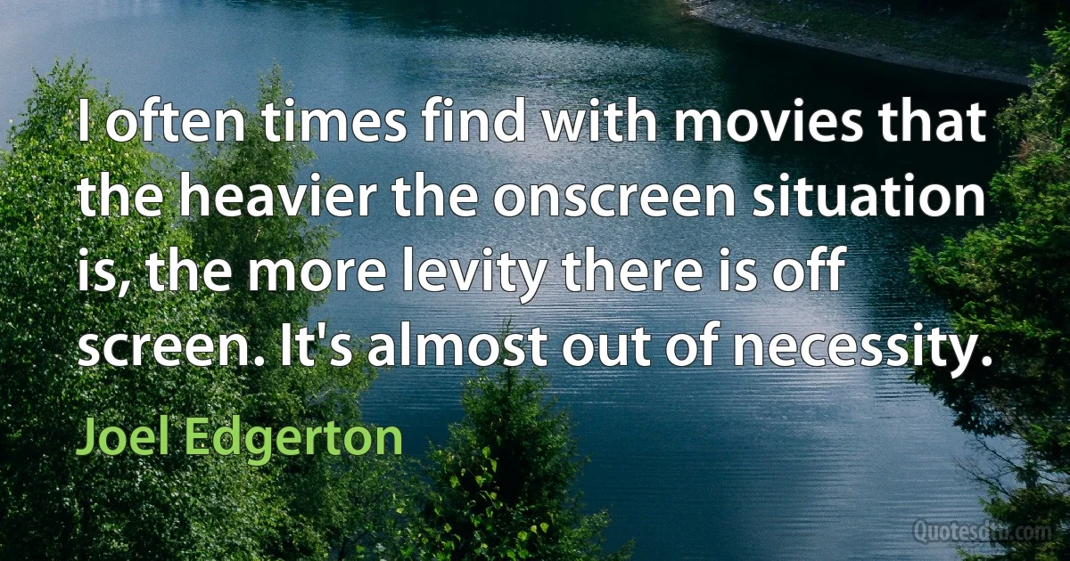 I often times find with movies that the heavier the onscreen situation is, the more levity there is off screen. It's almost out of necessity. (Joel Edgerton)