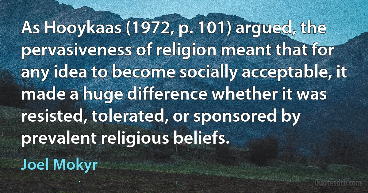 As Hooykaas (1972, p. 101) argued, the pervasiveness of religion meant that for any idea to become socially acceptable, it made a huge difference whether it was resisted, tolerated, or sponsored by prevalent religious beliefs. (Joel Mokyr)