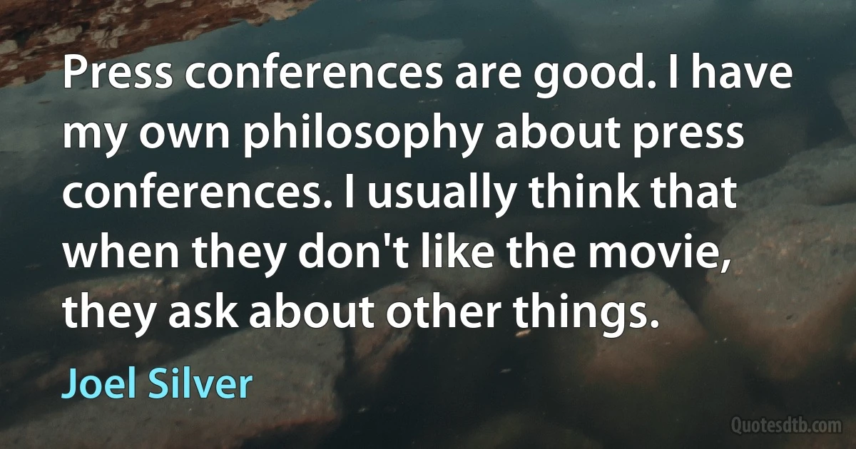 Press conferences are good. I have my own philosophy about press conferences. I usually think that when they don't like the movie, they ask about other things. (Joel Silver)