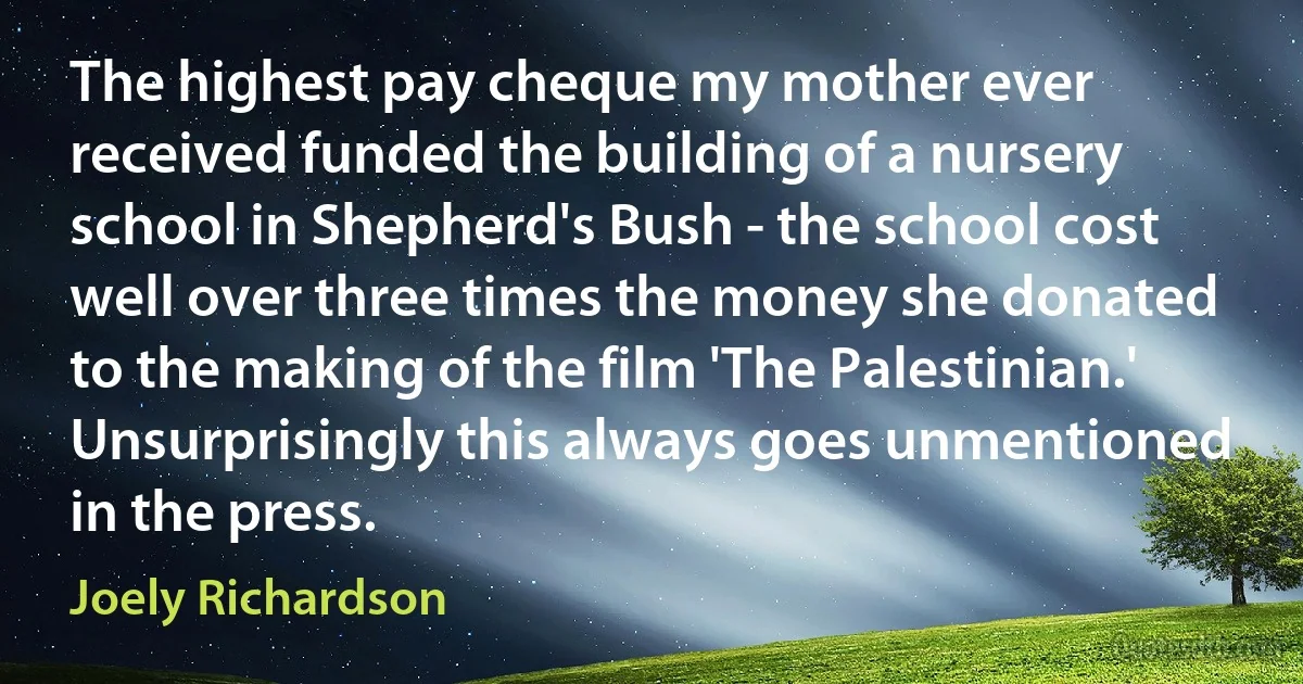 The highest pay cheque my mother ever received funded the building of a nursery school in Shepherd's Bush - the school cost well over three times the money she donated to the making of the film 'The Palestinian.' Unsurprisingly this always goes unmentioned in the press. (Joely Richardson)