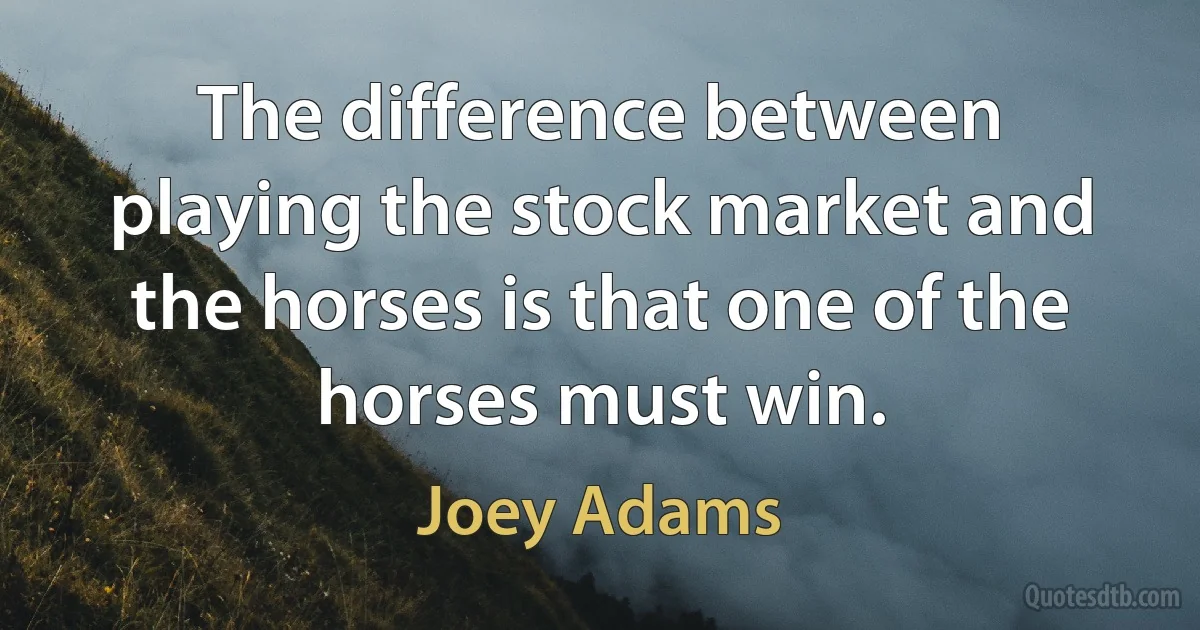 The difference between playing the stock market and the horses is that one of the horses must win. (Joey Adams)