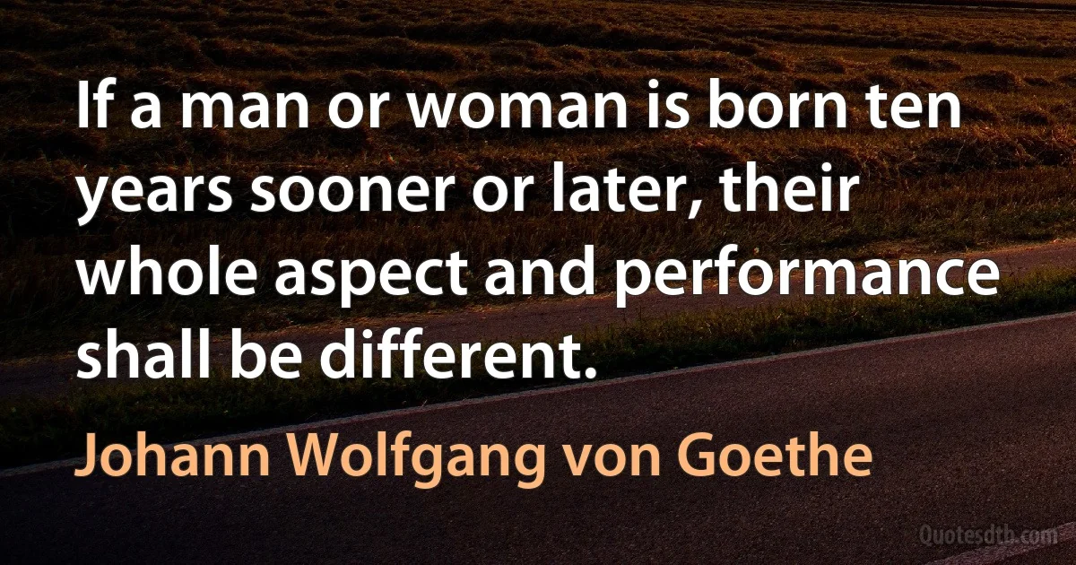 If a man or woman is born ten years sooner or later, their whole aspect and performance shall be different. (Johann Wolfgang von Goethe)