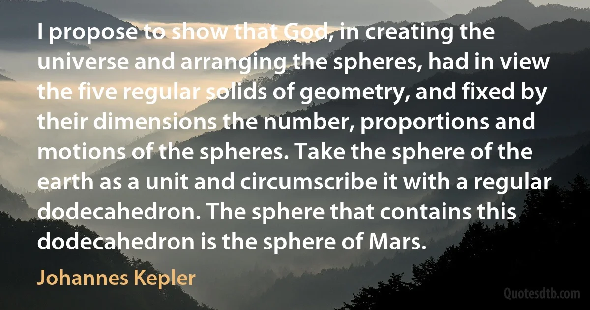 I propose to show that God, in creating the universe and arranging the spheres, had in view the five regular solids of geometry, and fixed by their dimensions the number, proportions and motions of the spheres. Take the sphere of the earth as a unit and circumscribe it with a regular dodecahedron. The sphere that contains this dodecahedron is the sphere of Mars. (Johannes Kepler)