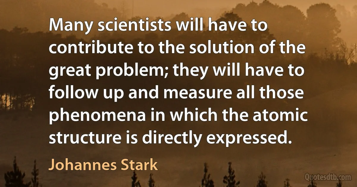 Many scientists will have to contribute to the solution of the great problem; they will have to follow up and measure all those phenomena in which the atomic structure is directly expressed. (Johannes Stark)