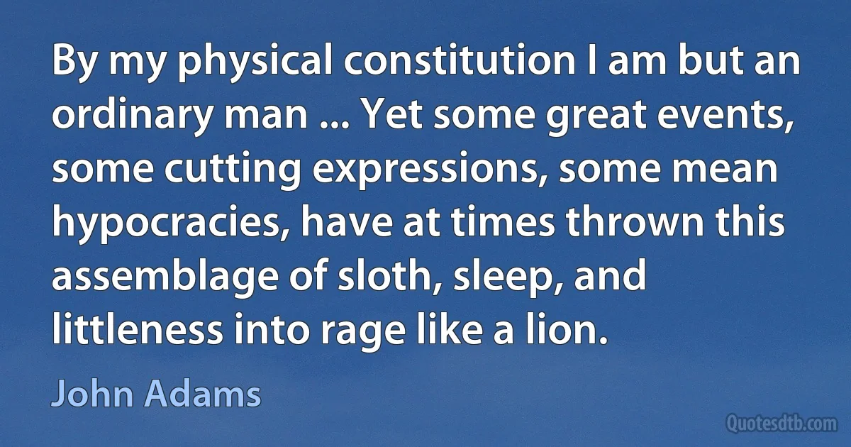 By my physical constitution I am but an ordinary man ... Yet some great events, some cutting expressions, some mean hypocracies, have at times thrown this assemblage of sloth, sleep, and littleness into rage like a lion. (John Adams)