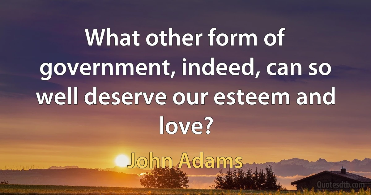 What other form of government, indeed, can so well deserve our esteem and love? (John Adams)