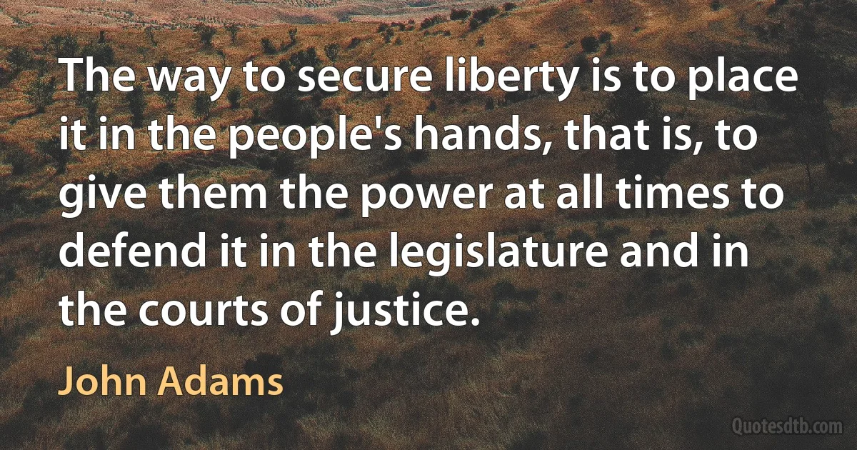 The way to secure liberty is to place it in the people's hands, that is, to give them the power at all times to defend it in the legislature and in the courts of justice. (John Adams)