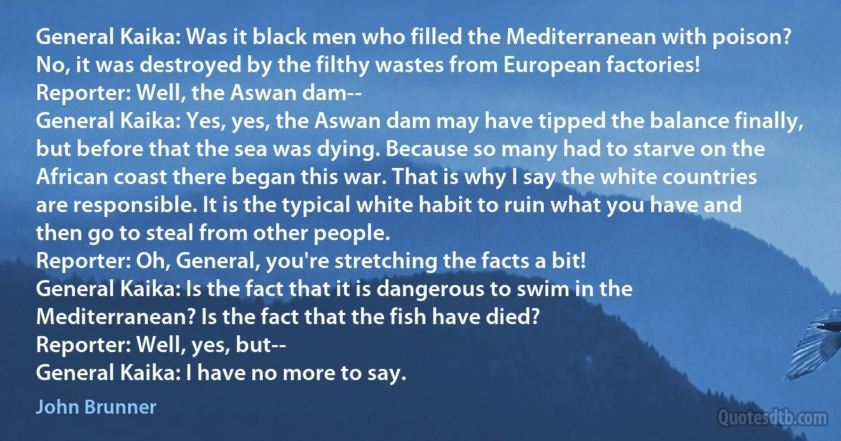 General Kaika: Was it black men who filled the Mediterranean with poison? No, it was destroyed by the filthy wastes from European factories!
Reporter: Well, the Aswan dam--
General Kaika: Yes, yes, the Aswan dam may have tipped the balance finally, but before that the sea was dying. Because so many had to starve on the African coast there began this war. That is why I say the white countries are responsible. It is the typical white habit to ruin what you have and then go to steal from other people.
Reporter: Oh, General, you're stretching the facts a bit!
General Kaika: Is the fact that it is dangerous to swim in the Mediterranean? Is the fact that the fish have died?
Reporter: Well, yes, but--
General Kaika: I have no more to say. (John Brunner)