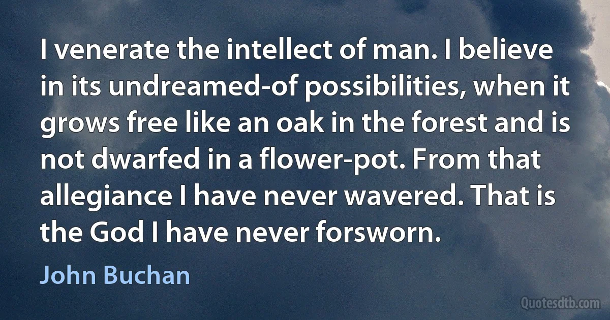 I venerate the intellect of man. I believe in its undreamed-of possibilities, when it grows free like an oak in the forest and is not dwarfed in a flower-pot. From that allegiance I have never wavered. That is the God I have never forsworn. (John Buchan)