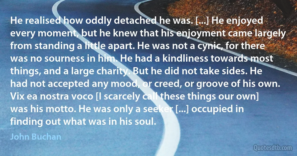 He realised how oddly detached he was. [...] He enjoyed every moment, but he knew that his enjoyment came largely from standing a little apart. He was not a cynic, for there was no sourness in him. He had a kindliness towards most things, and a large charity. But he did not take sides. He had not accepted any mood, or creed, or groove of his own. Vix ea nostra voco [I scarcely call these things our own] was his motto. He was only a seeker [...] occupied in finding out what was in his soul. (John Buchan)