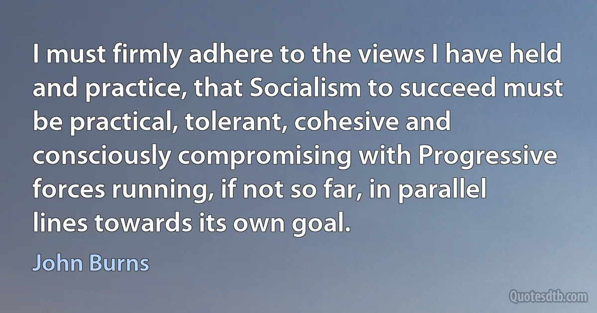 I must firmly adhere to the views I have held and practice, that Socialism to succeed must be practical, tolerant, cohesive and consciously compromising with Progressive forces running, if not so far, in parallel lines towards its own goal. (John Burns)