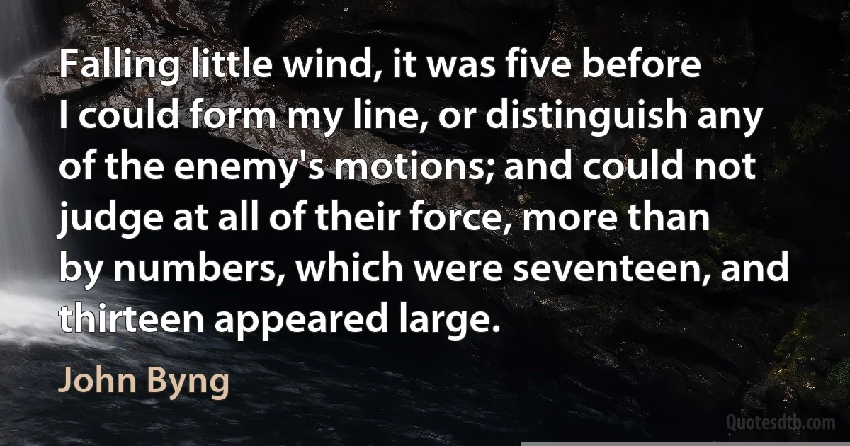 Falling little wind, it was five before I could form my line, or distinguish any of the enemy's motions; and could not judge at all of their force, more than by numbers, which were seventeen, and thirteen appeared large. (John Byng)