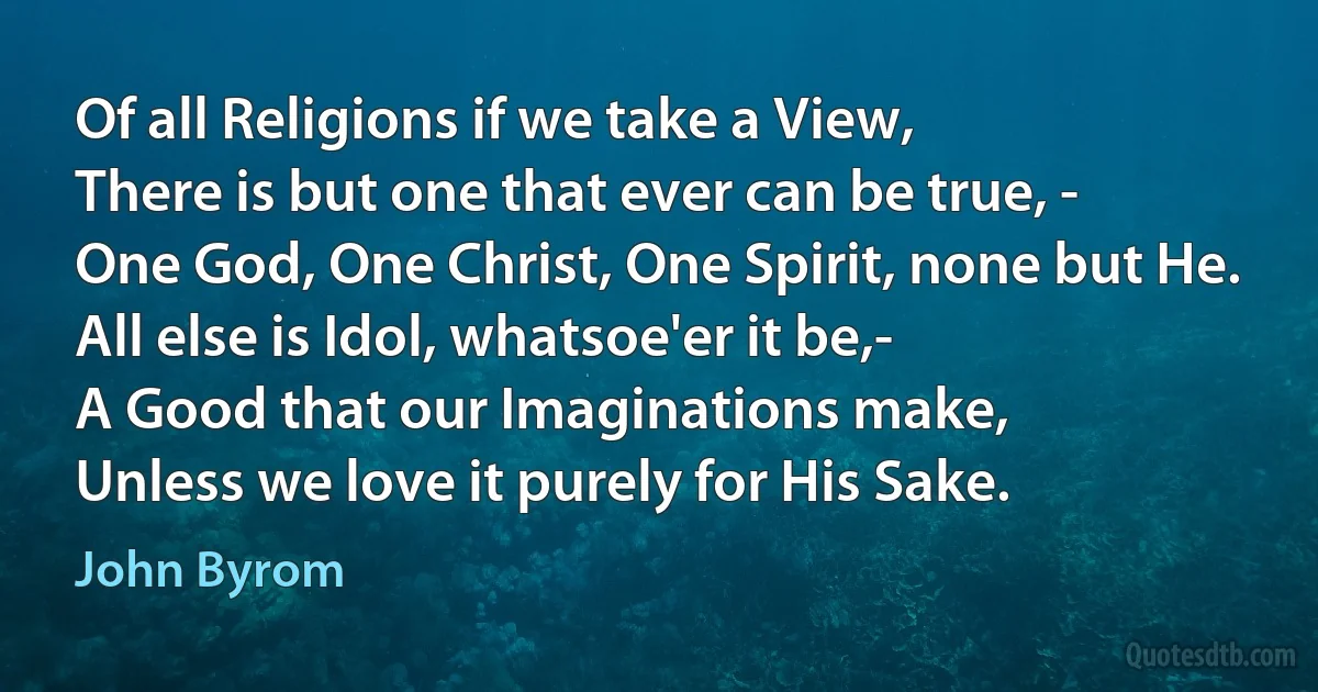 Of all Religions if we take a View,
There is but one that ever can be true, -
One God, One Christ, One Spirit, none but He.
All else is Idol, whatsoe'er it be,-
A Good that our Imaginations make,
Unless we love it purely for His Sake. (John Byrom)