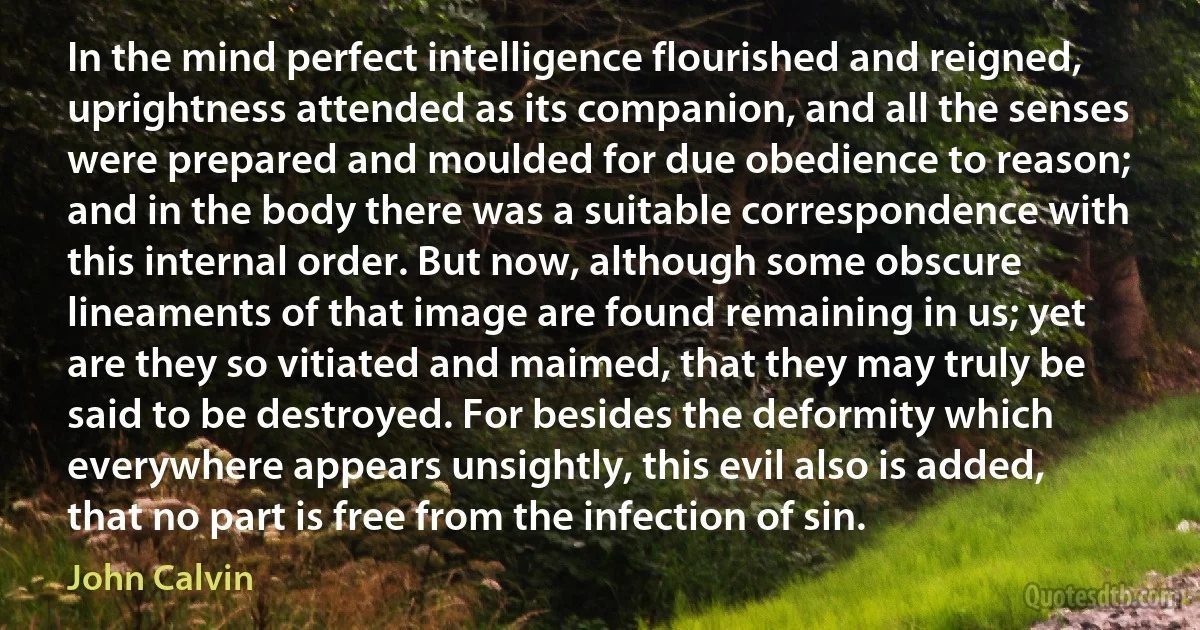 In the mind perfect intelligence flourished and reigned, uprightness attended as its companion, and all the senses were prepared and moulded for due obedience to reason; and in the body there was a suitable correspondence with this internal order. But now, although some obscure lineaments of that image are found remaining in us; yet are they so vitiated and maimed, that they may truly be said to be destroyed. For besides the deformity which everywhere appears unsightly, this evil also is added, that no part is free from the infection of sin. (John Calvin)