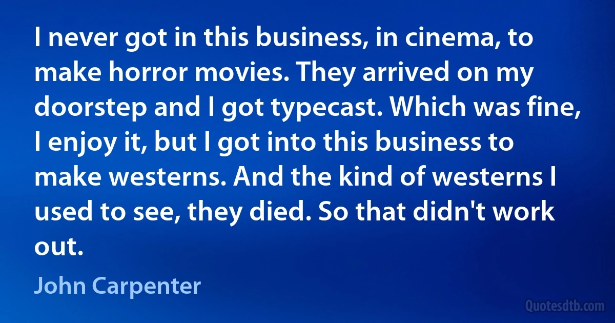 I never got in this business, in cinema, to make horror movies. They arrived on my doorstep and I got typecast. Which was fine, I enjoy it, but I got into this business to make westerns. And the kind of westerns I used to see, they died. So that didn't work out. (John Carpenter)