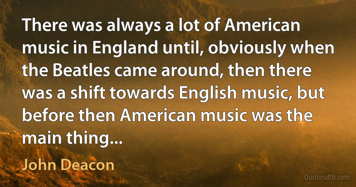 There was always a lot of American music in England until, obviously when the Beatles came around, then there was a shift towards English music, but before then American music was the main thing... (John Deacon)