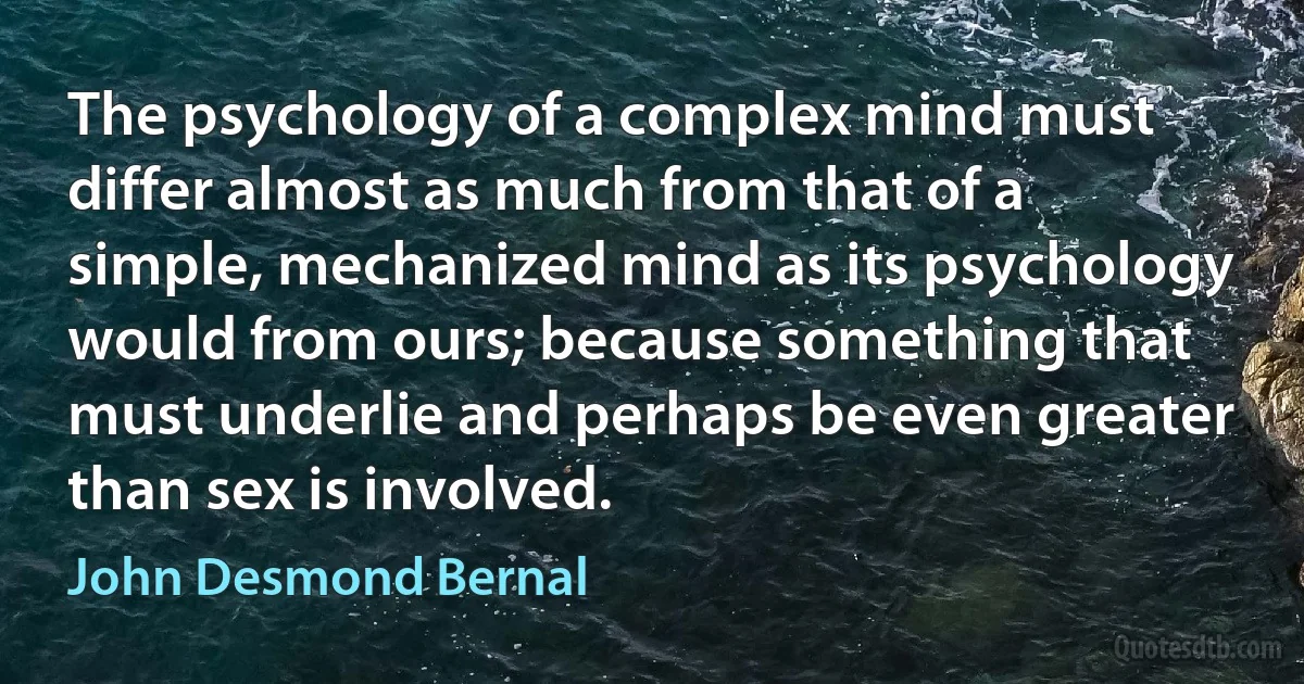 The psychology of a complex mind must differ almost as much from that of a simple, mechanized mind as its psychology would from ours; because something that must underlie and perhaps be even greater than sex is involved. (John Desmond Bernal)